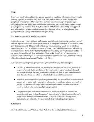 8
2014].
It has been widely observed that this sectoral approach to regulating information privacy results
in many gaps and inconsistencies [Ohm 2010]. This approach also increases the cost and
complexity of compliance. Moreover, there is clearly a substantial gap between the legal
definitions of privacy, and related mathematical, normative, and empirical conceptions thereof
[see, respectively, Vadhan, et al. 2010, Nissenbaum 2009, Cranor, et al. 2006]. This approach
also is increasingly at odds with international laws that treat privacy as a basic human right
[European Union Agency for Fundamental Rights 2014].
7. A Modern Approach to Sharing Information
Addressing privacy risks requires a sophisticated approach, and the privacy protections currently
used for big data do not take advantage of advances in data privacy research or the nuances these
provide in dealing with different kinds of data and closely matching sensitivity to risk. Like
treatment of other risks to subjects, treatment of privacy risks should be based on a scientifically
informed analysis that includes the likelihood of such risks being realized, the extent and type of
the harms that would result from realization of those risks, the efficacy of computational or
statistical methods to mitigate re-identification and risks and monitor access, and the availability
of legal remedies to those harmed [Vadhan, et al. 2010].
A modern approach to privacy protection recognizes the following three principles:
● The risks of informational harm are generally not a simple function of the presence or
absence of specific fields, attributes, or keywords in the released set of data. Instead,
much of the potential for harm stems from what one can learn or infer about individuals
from the data release as a whole or when linked with available information.
● Redaction, pseudonymization, coarsening and hashing, are often neither an adequate nor
appropriate practice, and releasing less information is not always a better approach to
privacy. As noted above, simple redaction of information that has been identified as
sensitive is often not a guarantee of privacy protection.
● Thoughtful analysis with expert consultation is necessary in order to evaluate the
sensitivity of the data collected, to quantify the associated re-identification risks, and to
design useful and safe release mechanisms. Naïve use of any data sharing model,
including those we describe above, is unlikely to provide adequate protection.
8. References
Abowd, John M., and Lars Vilhuber, “How Protective Are Synthetic Data?,” Privacy in
 