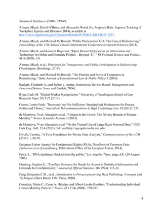 9
Statistical Databases (2008): 239-49.
Altman, Micah, David O’Brien, and Alexandra Wood, Re: Proposed Rule: Improve Tracking of
Workplace Injuries and Illnesses (2014), available at
http://www.regulations.gov/#!documentDetail;D=OSHA-2013-0023-1207.
Altman, Micah, and Michael McDonald, “Public Participation GIS: The Case of Redistricting,”
Proceedings of the 47th Annual Hawaii International Conference on System Sciences (2014).
Altman, Micah, and Kenneth Rogerson, “Open Research Questions on Information and
Technology in Global and Domestic Politics – Beyond ‘E-,’” PS Political Science and Politics,
41.4 (2008), 1-8.
Altman, Micah, et al., Principles for Transparency and Public Participation in Redistricting
(Washington: Brookings, 2010).
Altman, Micah, and Michael McDonald, “The Promise and Perils of Computers in
Redistricting," Duke Journal of Constitutional Law & Public Policy 5 (2010).
Bankert, Elizabeth A., and Robert J. Andur, Institutional Review Board: Management and
Function (Boston: Jones and Bartlett, 2006).
Ryan, Carlo M. "Digital Market Manipulation." University of Washington School of Law
Research Paper 2013-27 (2013).
Cranor, Lorrie Faith, "Necessary but Not Sufficient: Standardized Mechanisms for Privacy
Notice and Choice," Journal on Telecommunications & High Technology Law 10 (2012): 273.
de Montjoye, Yves-Alexandre, et al., "Unique in the Crowd: The Privacy Bounds of Human
Mobility." Nature Scientific Reports 3 (2013).
de Montjoye, Yves-Alexandre, et al. "On the Trusted Use of Large-Scale Personal Data." IEEE
Data Eng. Bull. 35.4 (2012): 5-8. and http://openpds.media.mit.edu/
Dwork, Cynthia, “A Firm Foundation for Private Data Analysis,” Communications of the ACM
(2011): 1, 86-95.
European Union Agency for Fundamental Rights (FRA), Handbook of European Data
Protection Law (Luxembourg: Publications Ofﬁce of the European Union, 2014).
Felch, J., “DNA databases blocked from the public,” Los Angeles Times, page A31 (29 August
2008).
Fienberg, Stephen E., “Conflicts Between the Needs for Access to Statistical Information and
Demands for Confidentiality,” Journal of Official Statistics 10 (1994): 115-32.
Fung, Benjamin C.M., et al., Introduction to Privacy-preserving Data Publishing: Concepts and
Techniques (Boca Raton: CRC Press, 2010).
Gonzalez, Marta C., Cesar A. Hidalgo, and Albert-Laszlo Barabasi, "Understanding Individual
Human Mobility Patterns,” Nature 453.7196 (2008): 779-782.
 