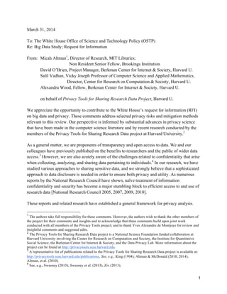 1
March 31, 2014
To: The White House Office of Science and Technology Policy (OSTP)
Re: Big Data Study; Request for Information
From: Micah Altman1
, Director of Research, MIT Libraries;
Non Resident Senior Fellow, Brookings Institution
David O’Brien, Project Manager, Berkman Center for Internet & Society, Harvard U.
Salil Vadhan, Vicky Joseph Professor of Computer Science and Applied Mathematics,
Director, Center for Research on Computation & Society, Harvard U.
Alexandra Wood, Fellow, Berkman Center for Internet & Society, Harvard U.
on behalf of Privacy Tools for Sharing Research Data Project, Harvard U.
We appreciate the opportunity to contribute to the White House’s request for information (RFI)
on big data and privacy. These comments address selected privacy risks and mitigation methods
relevant to this review. Our perspective is informed by substantial advances in privacy science
that have been made in the computer science literature and by recent research conducted by the
members of the Privacy Tools for Sharing Research Data project at Harvard University.2
As a general matter, we are proponents of transparency and open access to data. We and our
colleagues have previously published on the benefits to researchers and the public of wider data
access.3
However, we are also acutely aware of the challenges related to confidentiality that arise
when collecting, analyzing, and sharing data pertaining to individuals.4
In our research, we have
studied various approaches to sharing sensitive data, and we strongly believe that a sophisticated
approach to data disclosure is needed in order to ensure both privacy and utility. As numerous
reports by the National Research Council have shown, naïve treatment of information
confidentiality and security has become a major stumbling block to efficient access to and use of
research data [National Research Council 2005, 2007, 2009, 2010].
These reports and related research have established a general framework for privacy analysis.
	
  	
  	
  	
  	
  	
  	
  	
  	
  	
  	
  	
  	
  	
  	
  	
  	
  	
  	
  	
  	
  	
  	
  	
  	
  	
  	
  	
  	
  	
  	
  	
  	
  	
  	
  	
  	
  	
  	
  	
  	
  	
  	
  	
  	
  	
  	
  	
  	
  	
  	
  	
  	
  	
  	
  	
  
1
The authors take full responsibility for these comments. However, the authors wish to thank the other members of
the project for their comments and insights and to acknowledge that these comments build upon joint work
conducted with all members of the Privacy Tools project; and to thank Yves Alexandre de Montjoye for review and
insightful comments and suggested edits.
2
The Privacy Tools for Sharing Research Data project is a National Science Foundation funded collaboration at
Harvard University involving the Center for Research on Computation and Society, the Institute for Quantitative
Social Science, the Berkman Center for Internet & Society, and the Data Privacy Lab. More information about the
project can be found at http://privacytools.seas.harvard.edu.
3
A representative list of publications related to the Privacy Tools for Sharing Research Data project is available at:
http://privacytools.seas.harvard.edu/publications. See, e.g., King (1994); Altman & McDonald (2010; 2014);
Altman, et al. (2010).
4
See, e.g., Sweeney (2013); Sweeney et al. (2013); Ziv (2013).
 