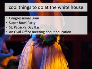 cool things to do at the white house

•   Congressional Luau
•   Super Bowl Party
•   St. Patrick’s Day Bash
•   An Oval Office meeting about education
 