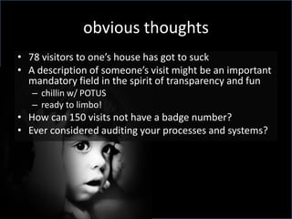 obvious thoughts
• 78 visitors to one’s house has got to suck
• A description of someone’s visit might be an important
  mandatory field in the spirit of transparency and fun
   – chillin w/ POTUS
   – ready to limbo!
• How can 150 visits not have a badge number?
• Ever considered auditing your processes and systems?
 