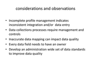 considerations and observations

• Incomplete profile management indicates
  inconsistent integration and/or data entry
• Data collections processes require management and
  controls
• Inaccurate data mapping can impact data quality
• Every data field needs to have an owner
• Develop an administration wide set of data standards
  to improve data quality
 