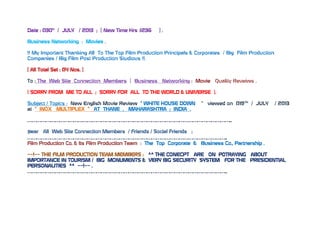 Date : 030H
/ JULY / 2013 ; [ New Time Hrs :1236 ] .
Business Networking : Movies .
!! My Important Thanking All To The Top Film Production Principals & Corporates / Big Film Production
Companies / Big Film Post Production Studious !!.
[ All Total Set : 04 Nos. ]
To : The Web Site Connection Members [ Business Networking : Movie Quality Reveiws .
( SORRY FROM ME TO ALL ; SORRY FOR ALL TO THE WORLD & UNIVERSE ).
Subject / Topics : New English Movie Review “ WHITE HOUSE DOWN “ viewed on 019TH
/ JULY / 2013
at “ INOX MULTIPLEX “ AT THANE , MAHARASHTRA ; INDIA .
……………………………………………………………………………………………………………………..
Dear All Web Site Connection Members / Friends / Social Friends ;
…………………………………………………………………………………………………………………..
Film Production Co. & Its Film Production Team : The Top Corporate & Business Co., Partnership .
~~!~~ THE FILM PRODUCTION TEAM MEMBERS : ^^ THE CONECPT ARE ON POTRAYING ABOUT
IMPORTANCE IN TOURISM / BIG MONUMENTS & VERY BIG SECURITY SYSTEM FOR THE PRESIDENTIAL
PERSONALITIES ^^ ~~!~~ .
…………………………………………………………………………………………………………………..
 