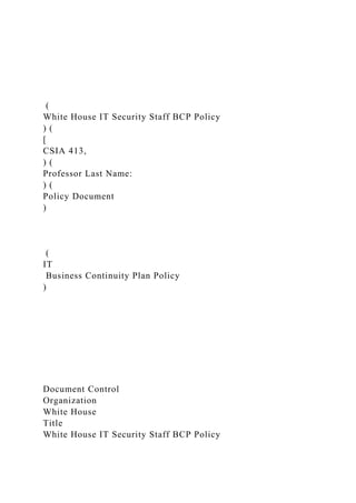 (
White House IT Security Staff BCP Policy
) (
[
CSIA 413,
) (
Professor Last Name:
) (
Policy Document
)
(
IT
Business Continuity Plan Policy
)
Document Control
Organization
White House
Title
White House IT Security Staff BCP Policy
 