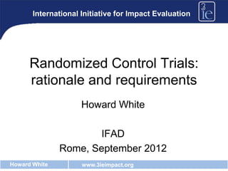 International Initiative for Impact Evaluation




      Randomized Control Trials:
      rationale and requirements
                     Howard White

                      IFAD
               Rome, September 2012
Howard White         www.3ieimpact.org
 