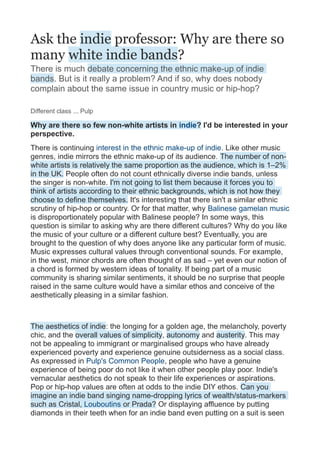 Ask the indie professor: Why are there so
many white indie bands?
There is much debate concerning the ethnic make-up of indie
bands. But is it really a problem? And if so, why does nobody
complain about the same issue in country music or hip-hop?

Different class ... Pulp

Why are there so few non-white artists in indie? I'd be interested in your
perspective.
There is continuing interest in the ethnic make-up of indie. Like other music
genres, indie mirrors the ethnic make-up of its audience. The number of non-
white artists is relatively the same proportion as the audience, which is 1–2%
in the UK. People often do not count ethnically diverse indie bands, unless
the singer is non-white. I'm not going to list them because it forces you to
think of artists according to their ethnic backgrounds, which is not how they
choose to define themselves. It's interesting that there isn't a similar ethnic
scrutiny of hip-hop or country. Or for that matter, why Balinese gamelan music
is disproportionately popular with Balinese people? In some ways, this
question is similar to asking why are there different cultures? Why do you like
the music of your culture or a different culture best? Eventually, you are
brought to the question of why does anyone like any particular form of music.
Music expresses cultural values through conventional sounds. For example,
in the west, minor chords are often thought of as sad – yet even our notion of
a chord is formed by western ideas of tonality. If being part of a music
community is sharing similar sentiments, it should be no surprise that people
raised in the same culture would have a similar ethos and conceive of the
aesthetically pleasing in a similar fashion.



The aesthetics of indie: the longing for a golden age, the melancholy, poverty
chic, and the overall values of simplicity, autonomy and austerity. This may
not be appealing to immigrant or marginalised groups who have already
experienced poverty and experience genuine outsiderness as a social class.
As expressed in Pulp's Common People, people who have a genuine
experience of being poor do not like it when other people play poor. Indie's
vernacular aesthetics do not speak to their life experiences or aspirations.
Pop or hip-hop values are often at odds to the indie DIY ethos. Can you
imagine an indie band singing name-dropping lyrics of wealth/status-markers
such as Cristal, Louboutins or Prada? Or displaying affluence by putting
diamonds in their teeth when for an indie band even putting on a suit is seen
 