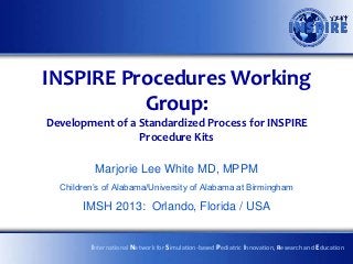 INSPIRE Procedures Working
          Group:
Development of a Standardized Process for INSPIRE
                 Procedure Kits

          Marjorie Lee White MD, MPPM
  Children’s of Alabama/University of Alabama at Birmingham

       IMSH 2013: Orlando, Florida / USA


         International Network for Simulation-based Pediatric Innovation, Research and Education
 