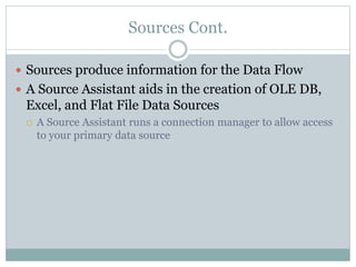 Sources Cont.
 Sources produce information for the Data Flow
 A Source Assistant aids in the creation of OLE DB,
Excel, and Flat File Data Sources
 A Source Assistant runs a connection manager to allow access
to your primary data source
 