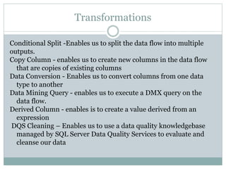 Transformations
Conditional Split -Enables us to split the data flow into multiple
outputs.
Copy Column - enables us to create new columns in the data flow
that are copies of existing columns
Data Conversion - Enables us to convert columns from one data
type to another
Data Mining Query - enables us to execute a DMX query on the
data flow.
Derived Column - enables is to create a value derived from an
expression
DQS Cleaning – Enables us to use a data quality knowledgebase
managed by SQL Server Data Quality Services to evaluate and
cleanse our data
 