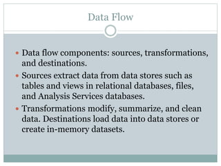 Data Flow
 Data flow components: sources, transformations,
and destinations.
 Sources extract data from data stores such as
tables and views in relational databases, files,
and Analysis Services databases.
 Transformations modify, summarize, and clean
data. Destinations load data into data stores or
create in-memory datasets.
 