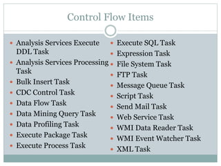 Control Flow Items
 Analysis Services Execute
DDL Task
 Analysis Services Processing
Task
 Bulk Insert Task
 CDC Control Task
 Data Flow Task
 Data Mining Query Task
 Data Profiling Task
 Execute Package Task
 Execute Process Task
 Execute SQL Task
 Expression Task
 File System Task
 FTP Task
 Message Queue Task
 Script Task
 Send Mail Task
 Web Service Task
 WMI Data Reader Task
 WMI Event Watcher Task
 XML Task
 