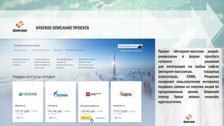 КРАТКОЕ ОПИСАНИЕ ПРОЕКТА
Проект «Интернет-магазин акций»
реализован в форме простого
готового решения
для интеграции на любых сайтах
(интернет-магазинах, товарных
агрегаторах, СМИ). Решение
позволяет пользователям интернета
подавать заявки на покупки акций по
предложенным ценам. Широкий
спектр бумаг можно покупать
круглосуточно.
 
