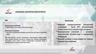 КЛЮЧЕВЫЕ ХАРАКТЕРИСТИКИ ПРОЕКТА
•Широкое распространение электронной
коммерции — более 50% пользователей
Рунета имеют опыт покупок через интернет.
•Формирование поколения Z — активных
пользователей интернет-услуг и электронной
коммерции.
•Высокий интерес к инвестициям со стороны
интернет-пользователей.
Количественные показатели
• 6000 заявок в год на сумму 100–200 млн рублей.
Качественные показатели
• дать всем пользователям интернета простую точку для входа на фондовый
рынок.
Для пользователей, которые интересуются инвестициями, покупка акций
через интернет-магазин становится стимулом для открытия полноценного
брокерского счета. Сервис активно популяризирует фондовый рынок и
упрощает доступ к нему для новых инвесторов.
Цели Предпосылки
 