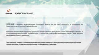 ЧТО ТАКОЕ WHITE LABEL
3
WHITE LABEL — концепция, предусматривающая производство продуктов или услуг одной компанией и их использование или
предоставление другой компанией под своим брендом.
Исторически концепция берет свое начало от производства виниловых пластинок. Часто рекламные копии пластинок в белых упаковках до
их официального релиза рассылались диджеям на радио и в ночные клубы, чтобы разжечь общественный интерес и точнее определить
объемы будущего спроса и производства.
Такой подход себя оправдал, и со временем концепция стала успешно применяться в сферах массового производства потребительских
товаров, электроники, ПО, в интернет-ритейле, а теперь — в сфере финансов и инвестиций.
 