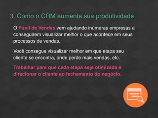 3. Como o CRM aumenta sua produtividade
O Funil de Vendas vem ajudando inúmeras empresas a
conseguirem visualizar melhor o que acontece em seus
processos de vendas.
Você consegue visualizar melhor em que etapa seu
cliente se encontra, onde perde mais vendas, etc.
Trabalhar para que cada etapa seja otimizada e
direcionar o cliente ao fechamento do negócio.
 