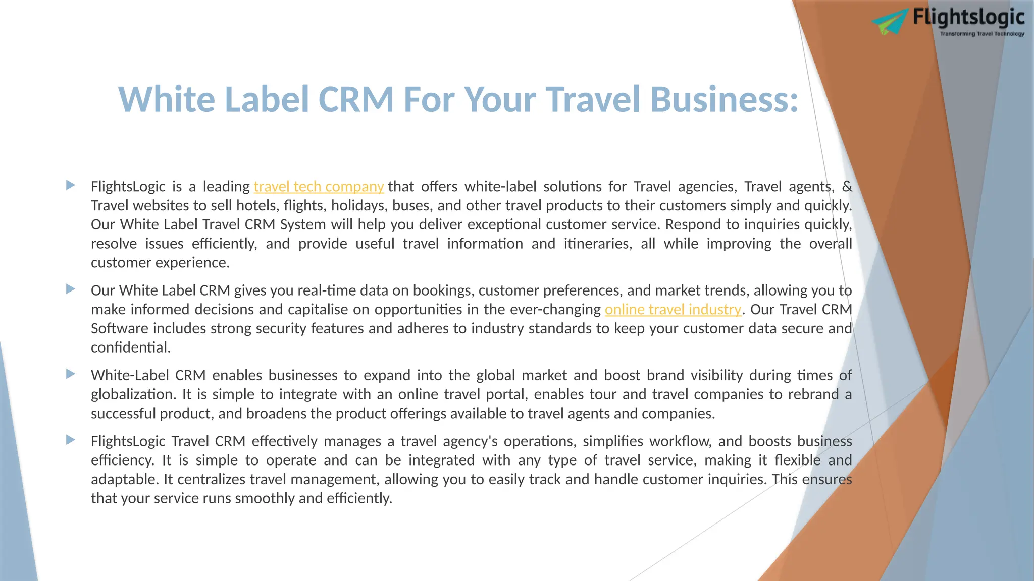 White Label CRM For Your Travel Business:
 FlightsLogic is a leading travel tech company that offers white-label solutions for Travel agencies, Travel agents, &
Travel websites to sell hotels, flights, holidays, buses, and other travel products to their customers simply and quickly.
Our White Label Travel CRM System will help you deliver exceptional customer service. Respond to inquiries quickly,
resolve issues efficiently, and provide useful travel information and itineraries, all while improving the overall
customer experience.
 Our White Label CRM gives you real-time data on bookings, customer preferences, and market trends, allowing you to
make informed decisions and capitalise on opportunities in the ever-changing online travel industry. Our Travel CRM
Software includes strong security features and adheres to industry standards to keep your customer data secure and
confidential.
 White-Label CRM enables businesses to expand into the global market and boost brand visibility during times of
globalization. It is simple to integrate with an online travel portal, enables tour and travel companies to rebrand a
successful product, and broadens the product offerings available to travel agents and companies.
 FlightsLogic Travel CRM effectively manages a travel agency's operations, simplifies workflow, and boosts business
efficiency. It is simple to operate and can be integrated with any type of travel service, making it flexible and
adaptable. It centralizes travel management, allowing you to easily track and handle customer inquiries. This ensures
that your service runs smoothly and efficiently.
 