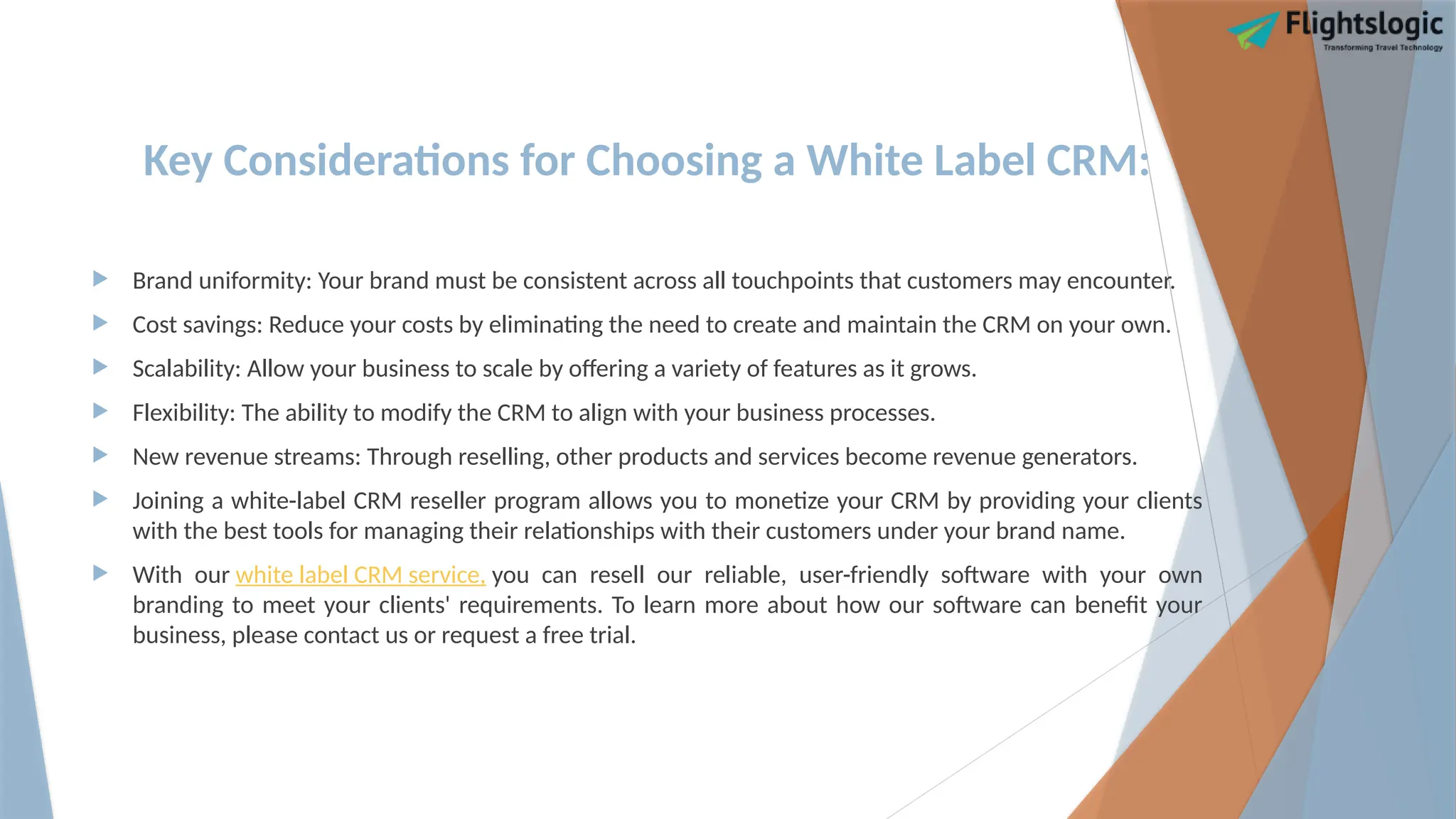Key Considerations for Choosing a White Label CRM:
 Brand uniformity: Your brand must be consistent across all touchpoints that customers may encounter.
 Cost savings: Reduce your costs by eliminating the need to create and maintain the CRM on your own.
 Scalability: Allow your business to scale by offering a variety of features as it grows.
 Flexibility: The ability to modify the CRM to align with your business processes.
 New revenue streams: Through reselling, other products and services become revenue generators.
 Joining a white-label CRM reseller program allows you to monetize your CRM by providing your clients
with the best tools for managing their relationships with their customers under your brand name.
 With our white label CRM service, you can resell our reliable, user-friendly software with your own
branding to meet your clients' requirements. To learn more about how our software can benefit your
business, please contact us or request a free trial.
 