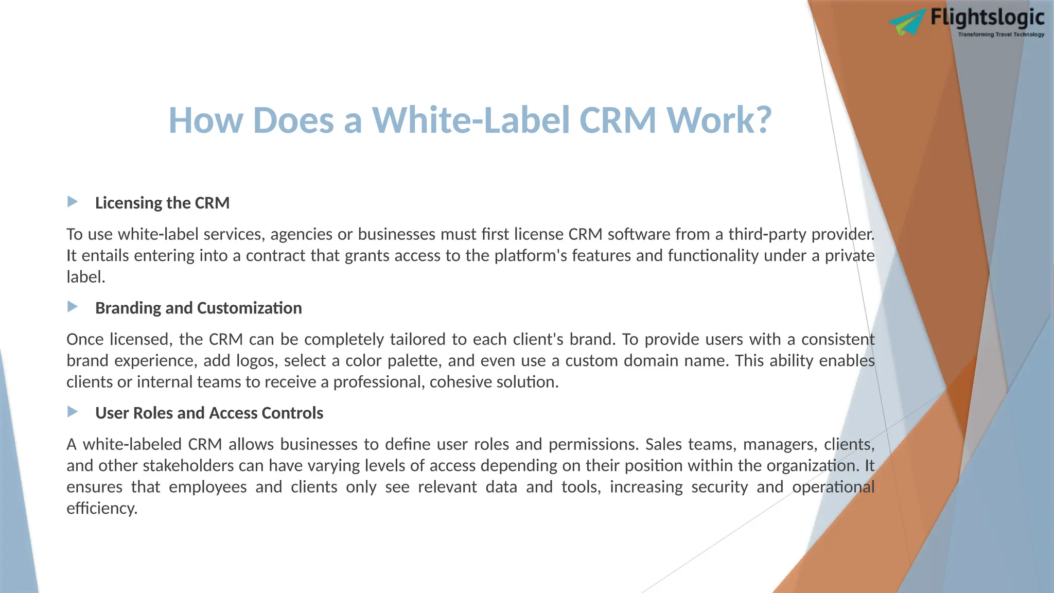 How Does a White-Label CRM Work?
 Licensing the CRM
To use white-label services, agencies or businesses must first license CRM software from a third-party provider.
It entails entering into a contract that grants access to the platform's features and functionality under a private
label.
 Branding and Customization
Once licensed, the CRM can be completely tailored to each client's brand. To provide users with a consistent
brand experience, add logos, select a color palette, and even use a custom domain name. This ability enables
clients or internal teams to receive a professional, cohesive solution.
 User Roles and Access Controls
A white-labeled CRM allows businesses to define user roles and permissions. Sales teams, managers, clients,
and other stakeholders can have varying levels of access depending on their position within the organization. It
ensures that employees and clients only see relevant data and tools, increasing security and operational
efficiency.
 