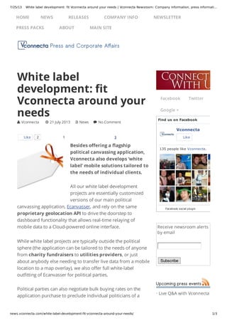 7/25/13 White label development: fit Vconnecta around your needs | Vconnecta Newsroom: Company information, press informati…
news.vconnecta.com/white-label-development-fit-vconnecta-around-your-needs/ 1/3
Receive newsroom alerts
by email
Subscribe
· Live Q&A with Vconnecta
1 3
Besides offering a flagship
political canvassing application,
Vconnecta also develops ‘white
label’ mobile solutions tailored to
the needs of individual clients.
All our white label development
projects are essentially customized
versions of our main political
canvassing application, Ecanvasser, and rely on the same
proprietary geolocation API to drive the doorstep to
dashboard functionality that allows real-time relaying of
mobile data to a Cloud-powered online interface.
While white label projects are typically outside the political
sphere (the application can be tailored to the needs of anyone
from charity fundraisers to utilities providers, or just
about anybody else needing to transfer live data from a mobile
location to a map overlay), we also offer full white-label
outfitting of Ecanvasser for political parties.
Political parties can also negotiate bulk buying rates on the
application purchase to preclude individual politicians of a
White label
development: fit
Vconnecta around your
needs
 Vconnecta  21 July 2013  News  No Comment
Like 2
Facebook Twitter
Google +
Find us on Facebook
Vconnecta
Like
135 people like Vconnecta.
Facebook social plugin
HOME NEWS RELEASES COMPANY INFO NEWSLETTER
PRESS PACKS ABOUT MAIN SITE
 