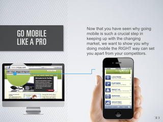Now that you have seen why going
mobile is such a crucial step in
keeping up with the changing
market, we want to show you why
doing mobile the RIGHT way can set
you apart from your competitors.




                                 1
                                 0
 