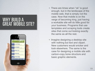 • There are times when “ok” is good
  enough, but in the landscape of the
  mobile web, that is simply not the
  case. Now that mobile is on the
  verge of becoming king, just having
  a workable site will do little good for
  your business. Programs that use
  templates and scraping tools create
  sites that come out looking exactly
  the same as all the rest.

• Imagine designing a desktop site
  with nothing but text and clipart.
  New customers would snicker and
  look elsewhere. The same is the
  case for designing a mobile site with
  carbon-copy bone structure and
  basic graphic elements.



                                            1
                                            1
 