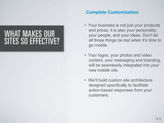 Complete Customization

• Your business is not just your products
  and prices, it is also your personality,
  your people, and your ideas. Don’t let
  all those things be lost when it’s time to
  go mobile.

• Your logos, your photos and video
  content, your messaging and branding,
  will be seamlessly integrated into your
  new mobile site.

• We’ll build custom site architecture
  designed specifically to facilitate
  action-based responses from your
  customers.




                                         1
                                         3
 