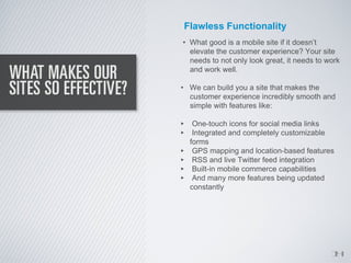 Flawless Functionality
• What good is a mobile site if it doesn’t
  elevate the customer experience? Your site
  needs to not only look great, it needs to work
  and work well.

• We can build you a site that makes the
  customer experience incredibly smooth and
  simple with features like:

‣ One-touch icons for social media links
‣ Integrated and completely customizable
    forms
‣    GPS mapping and location-based features
‣    RSS and live Twitter feed integration
‣    Built-in mobile commerce capabilities
‣    And many more features being updated
    constantly




                                             1
                                             4
 