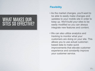 Flexibility

• As the market changes, you’ll want to
  be able to easily make changes and
  updates to your mobile site in order to
  keep up. We’ll build your sites to be
  easily modified so you can always
  integrate new features and content.

• We can also utilize analytics and
  tracking to monitor what your
  customers are doing on your site. This
  allows you to use actual customer-
  based data to make quick
  improvements that elevate customer
  experience and constantly improve
  your customer service.




                                      1
                                      5
 