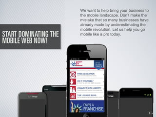 We want to help bring your business to
the mobile landscape. Don’t make the
mistake that so many businesses have
already made by underestimating the
mobile revolution. Let us help you go
mobile like a pro today.




                                     1
                                     6
 