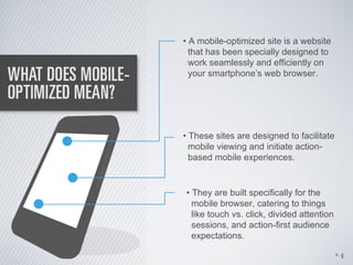 • A mobile-optimized site is a website
  that has been specially designed to
  work seamlessly and efficiently on
  your smartphone’s web browser.




• These sites are designed to facilitate
  mobile viewing and initiate action-
  based mobile experiences.


• They are built specifically for the
  mobile browser, catering to things
  like touch vs. click, divided attention
  sessions, and action-first audience
  expectations.

                                            4
 