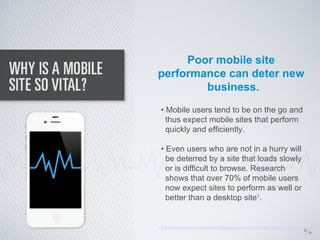 Poor mobile site
performance can deter new
        business.
  • Mobile users tend to be on the go and
    thus expect mobile sites that perform
    quickly and efficiently.

  • Even users who are not in a hurry will
    be deterred by a site that loads slowly
    or is difficult to browse. Research
    shows that over 70% of mobile users
    now expect sites to perform as well or
    better than a desktop site1.



                                                                                   5
1. http://www.gomez.com/resources/whitepapers/survey-report-what-users-want-from-mobile/
 