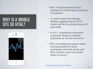 • 84% of small businesses that
      optimize for mobile report increases
      in business.2

    • A recent report from Morgan
      Stanley suggests that by 2014
      mobile will be the primary source of
      web traffic.

    • In 2011, smartphone shipments
      surpassed desktop computer
      shipments for the first time ever.3

    • 95% of smartphone owners report
      having searched for local
      businesses with their phone and
      90% of those users have acted
      within 24 hours.4


2. http://www.networksolutions.com/smallbusiness/

                                                         6
3. http://www.pcmag.com/article2/0,2817,2379665,00.asp
4. http://mobileplaybook.com
 