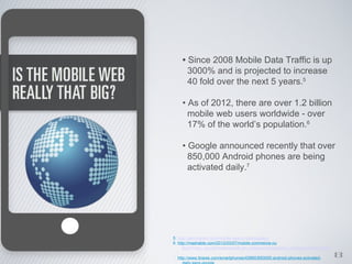 • Since 2008 Mobile Data Traffic is up
      3000% and is projected to increase
      40 fold over the next 5 years.5

    • As of 2012, there are over 1.2 billion
      mobile web users worldwide - over
      17% of the world’s population.6

    • Google announced recently that over
      850,000 Android phones are being
      activated daily.7




5. http://seo-hacker.com/mobile-search-optimization/
6. http://mashable.com/2012/03/07/mobile-commerce-ou
      tlook/?utm_source=twitterfeed&utm_medium=twitter&utm_campaign=Feed%3A+Mashable+%

7. http://www.itnews.com/smartphones/42660/850000-android-phones-activated-   8
 