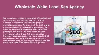 We provide top quality private label SEO, GMB local
SEO, ongoing link building, and SEO reseller
services to established and budding digital
marketing agencies. We are one of the best search
engine optimization outsourcing agencies in the
industry. We provide affordable white label SEO
packages and plans – we have something for
everyone, whether it be a full-on competitive
keyword ranking project or just some regular SEO
maintenance of a blog. In2SEO is your trusted
internet marketing, search engine optimization and
white label GMB local SEO outsource partner.
Wholesale White Label Seo Agency
 
