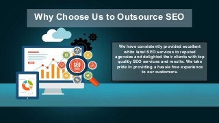 Why Choose Us to Outsource SEO
We have consistently provided excellent
white label SEO services to reputed
agencies and delighted their clients with top
quality SEO services and results. We take
pride in providing a hassle free experience
to our customers.
 