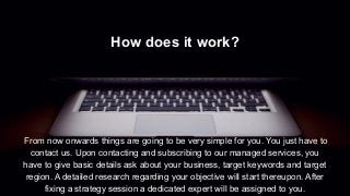 How does it work?
From now onwards things are going to be very simple for you. You just have to
contact us. Upon contacting and subscribing to our managed services, you
have to give basic details ask about your business, target keywords and target
region. A detailed research regarding your objective will start thereupon. After
fixing a strategy session a dedicated expert will be assigned to you.
 