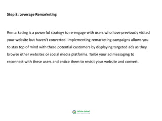 Step 8: Leverage Remarketing
Remarketing is a powerful strategy to re-engage with users who have previously visited
your website but haven't converted. Implementing remarketing campaigns allows you
to stay top of mind with these potential customers by displaying targeted ads as they
browse other websites or social media platforms. Tailor your ad messaging to
reconnect with these users and entice them to revisit your website and convert.
 