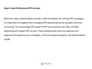 Step 9: Seek Professional PPC Services
While the steps outlined above provide a solid foundation for running PPC campaigns,
it's important to recognize that managing PPC advertising can be complex and time-
consuming. To truly leverage the power of PPC and maximize your ROI, consider
partnering with expert PPC services. These professionals have the expertise and
experience to optimize your campaigns, minimize wasted ad spend, and achieve better
results.
 