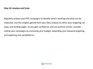 Step 10: Analyze and Scale
Regularly analyze your PPC campaigns to identify what's working and what can be
improved. Use the insights gained from your data analysis to refine your targeting, ad
copy, and landing pages. As you gain confidence and see positive results, consider
scaling your campaigns by increasing your budget, expanding your keyword targeting,
and exploring new ad platforms.
 