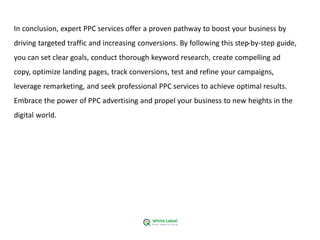 In conclusion, expert PPC services offer a proven pathway to boost your business by
driving targeted traffic and increasing conversions. By following this step-by-step guide,
you can set clear goals, conduct thorough keyword research, create compelling ad
copy, optimize landing pages, track conversions, test and refine your campaigns,
leverage remarketing, and seek professional PPC services to achieve optimal results.
Embrace the power of PPC advertising and propel your business to new heights in the
digital world.
 