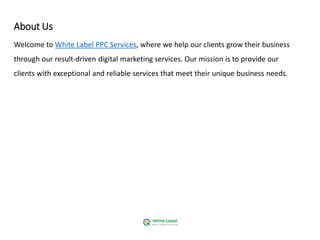 About Us
Welcome to White Label PPC Services, where we help our clients grow their business
through our result-driven digital marketing services. Our mission is to provide our
clients with exceptional and reliable services that meet their unique business needs.
 