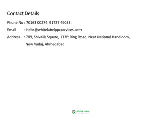 Contact Details
Phone No : 70163 00274, 91737 49033
Email : hello@whitelabelppcservices.com
Address : 709, Shivalik Square, 132ft Ring Road, Near National Handloom,
New Vadaj, Ahmedabad
 