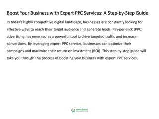 Boost Your Business with Expert PPC Services: A Step-by-Step Guide
In today's highly competitive digital landscape, businesses are constantly looking for
effective ways to reach their target audience and generate leads. Pay-per-click (PPC)
advertising has emerged as a powerful tool to drive targeted traffic and increase
conversions. By leveraging expert PPC services, businesses can optimize their
campaigns and maximize their return on investment (ROI). This step-by-step guide will
take you through the process of boosting your business with expert PPC services.
 