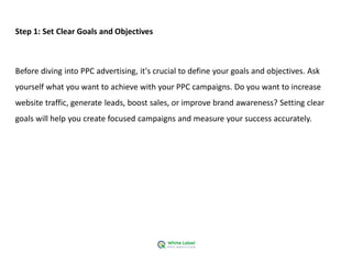 Step 1: Set Clear Goals and Objectives
Before diving into PPC advertising, it's crucial to define your goals and objectives. Ask
yourself what you want to achieve with your PPC campaigns. Do you want to increase
website traffic, generate leads, boost sales, or improve brand awareness? Setting clear
goals will help you create focused campaigns and measure your success accurately.
 