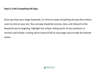Step 3: Craft Compelling Ad Copy
Once you have your target keywords, it's time to create compelling ad copy that entices
users to click on your ads. Your ad copy should be concise, clear, and relevant to the
keywords you're targeting. Highlight the unique selling points of your products or
services and include a strong call-to-action (CTA) to encourage users to take the desired
action.
 