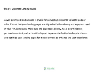 Step 4: Optimize Landing Pages
A well-optimized landing page is crucial for converting clicks into valuable leads or
sales. Ensure that your landing pages are aligned with the ad copy and keywords used
in your PPC campaigns. Make sure the page loads quickly, has a clear headline,
persuasive content, and an intuitive layout. Implement effective lead capture forms
and optimize your landing pages for mobile devices to enhance the user experience.
 