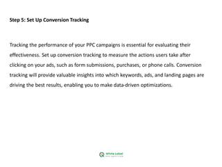 Step 5: Set Up Conversion Tracking
Tracking the performance of your PPC campaigns is essential for evaluating their
effectiveness. Set up conversion tracking to measure the actions users take after
clicking on your ads, such as form submissions, purchases, or phone calls. Conversion
tracking will provide valuable insights into which keywords, ads, and landing pages are
driving the best results, enabling you to make data-driven optimizations.
 