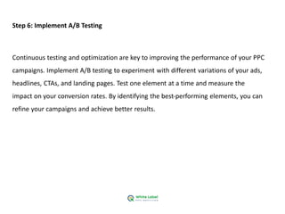 Step 6: Implement A/B Testing
Continuous testing and optimization are key to improving the performance of your PPC
campaigns. Implement A/B testing to experiment with different variations of your ads,
headlines, CTAs, and landing pages. Test one element at a time and measure the
impact on your conversion rates. By identifying the best-performing elements, you can
refine your campaigns and achieve better results.
 