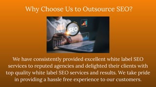 We have consistently provided excellent white label SEO
services to reputed agencies and delighted their clients with
top quality white label SEO services and results. We take pride
in providing a hassle free experience to our customers.
Why Choose Us to Outsource SEO?
 