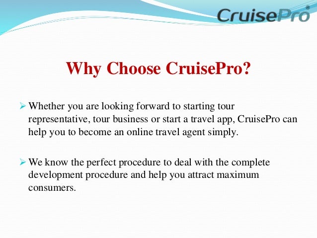 Why Choose CruisePro?
 Whether you are looking forward to starting tour
representative, tour business or start a travel app, CruisePro can
help you to become an online travel agent simply.
 We know the perfect procedure to deal with the complete
development procedure and help you attract maximum
consumers.
 